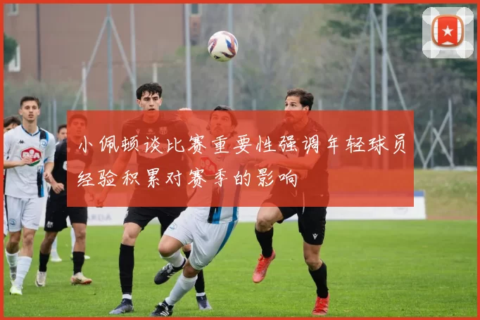 小佩顿谈比赛重要性强调年轻球员经验积累对赛季的影响