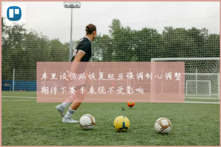 库里谈伤病恢复经历强调耐心调整期待下赛季表现不受影响