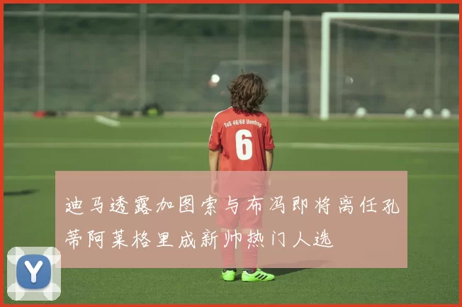 迪马透露加图索与布冯即将离任孔蒂阿莱格里成新帅热门人选