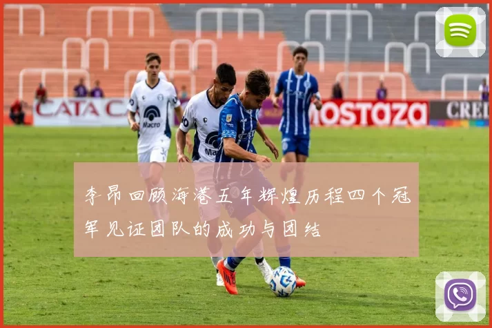 李昂回顾海港五年辉煌历程四个冠军见证团队的成功与团结
