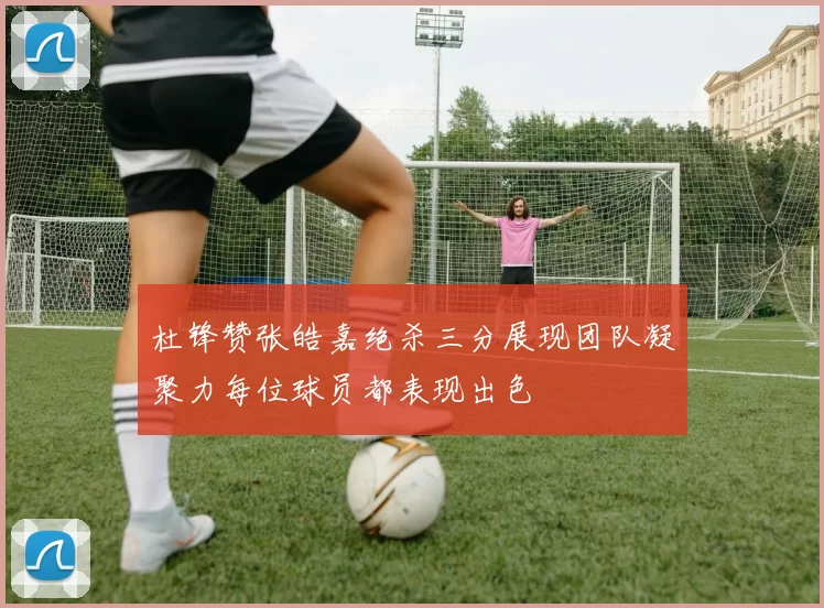 杜锋赞张皓嘉绝杀三分展现团队凝聚力每位球员都表现出色