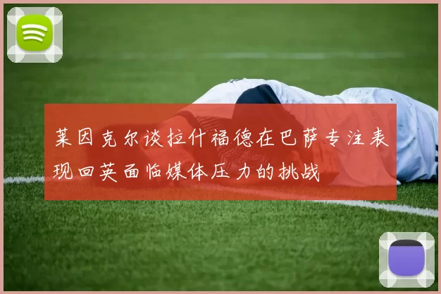 莱因克尔谈拉什福德在巴萨专注表现回英面临媒体压力的挑战