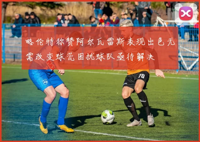 略伦特称赞阿尔瓦雷斯表现出色无需改变球荒困扰球队亟待解决