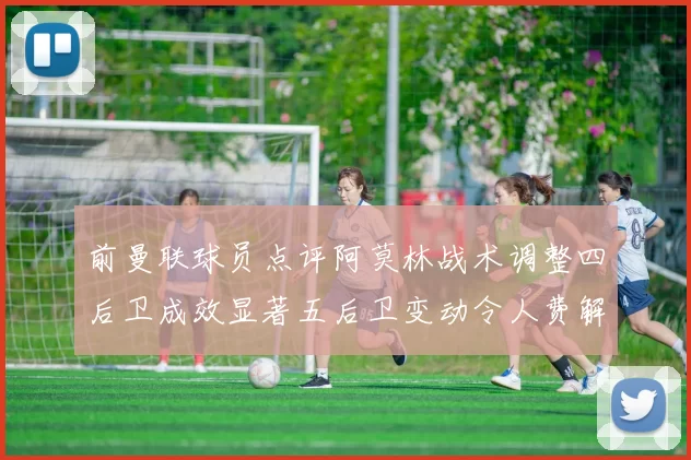 前曼联球员点评阿莫林战术调整四后卫成效显著五后卫变动令人费解