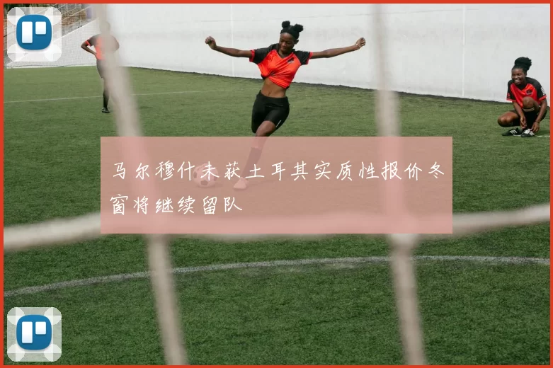 马尔穆什未获土耳其实质性报价冬窗将继续留队