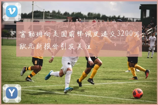 富勒姆向美国前锋佩皮递交3200万欧元新报价引发关注