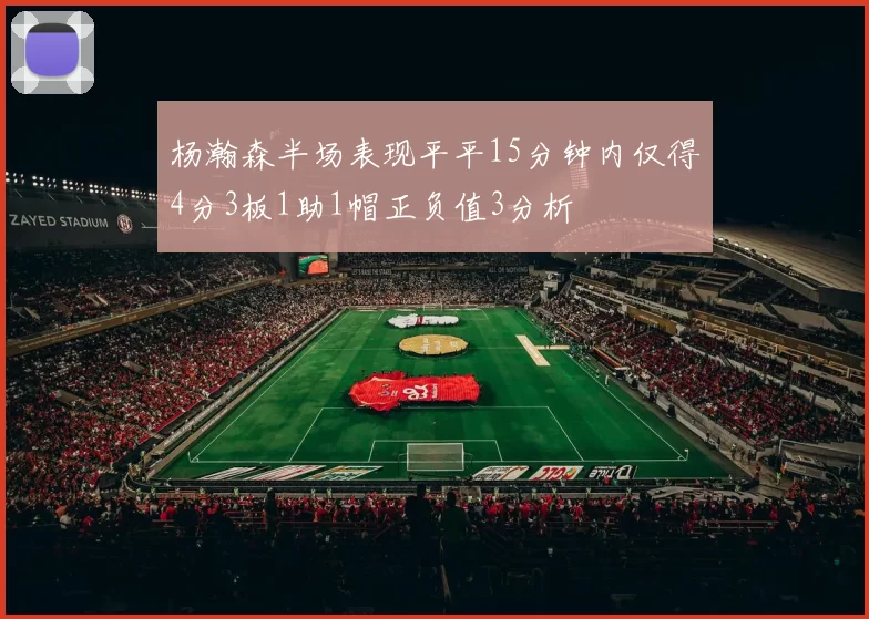 杨瀚森半场表现平平15分钟内仅得4分3板1助1帽正负值3分析