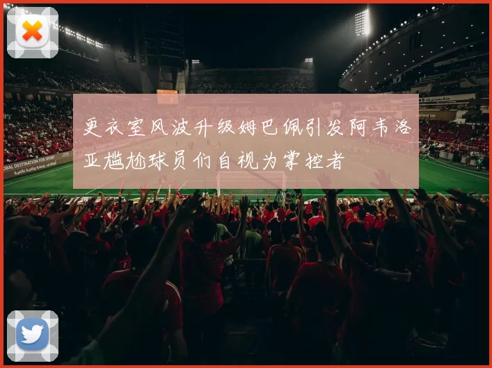 更衣室风波升级姆巴佩引发阿韦洛亚尴尬球员们自视为掌控者