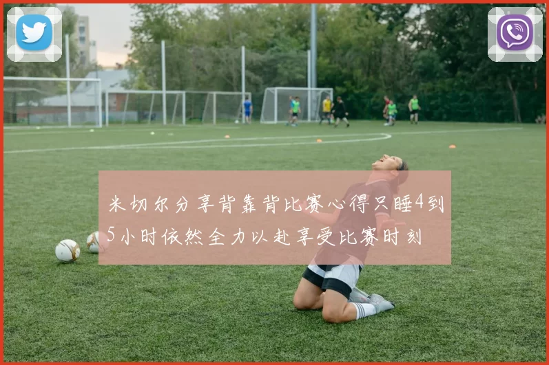 米切尔分享背靠背比赛心得只睡4到5小时依然全力以赴享受比赛时刻