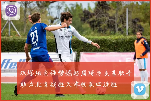 双塔组合强势崛起周琦与麦基联手助力北京战胜天津收获四连胜