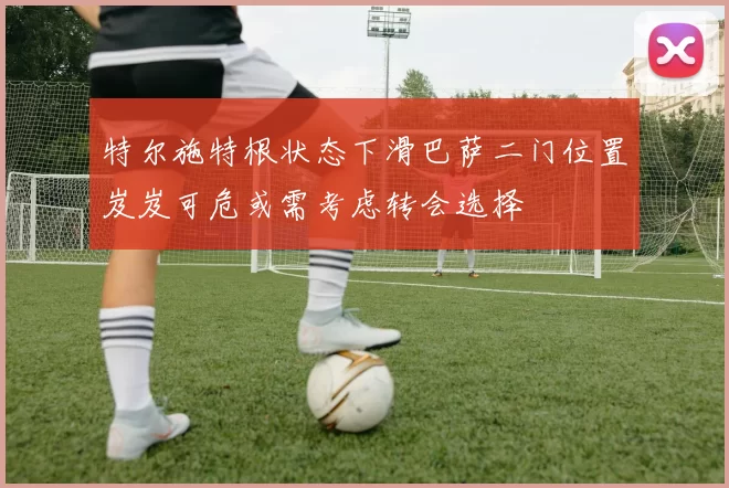 特尔施特根状态下滑巴萨二门位置岌岌可危或需考虑转会选择
