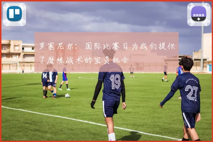 罗塞尼尔：国际比赛日为我们提供了磨练战术的宝贵机会