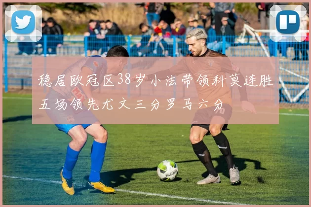 稳居欧冠区38岁小法带领科莫连胜五场领先尤文三分罗马六分