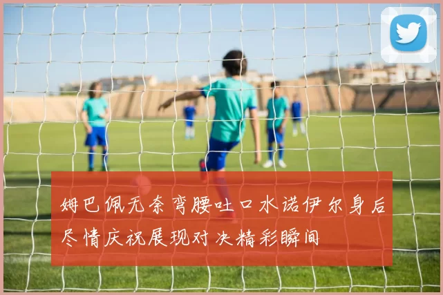 姆巴佩无奈弯腰吐口水诺伊尔身后尽情庆祝展现对决精彩瞬间