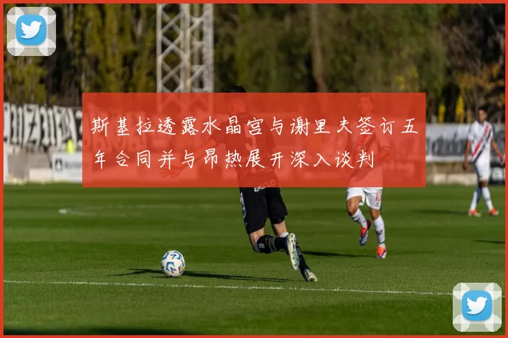 斯基拉透露水晶宫与谢里夫签订五年合同并与昂热展开深入谈判